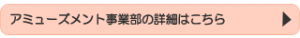 アミューズメント事業部の詳細はこちら